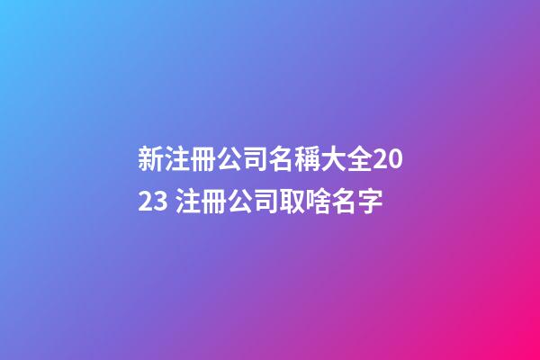 新注冊公司名稱大全2023 注冊公司取啥名字